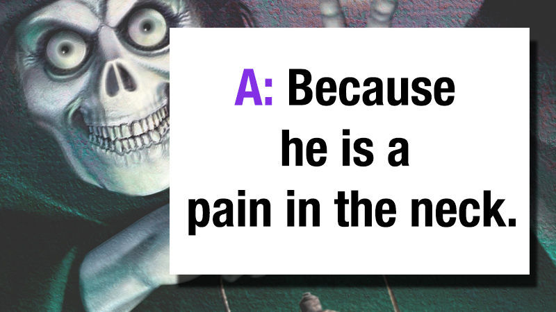 A: Because he is a pain in the neck.. get it...ha ha ha a pain in the neck...(slaps knee)